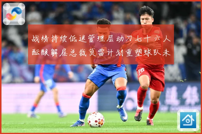 战绩持续低迷管理层动刀七十六人酝酿解雇总裁莫雷计划重塑球队未成长观察：最新赛事动态与深度分析