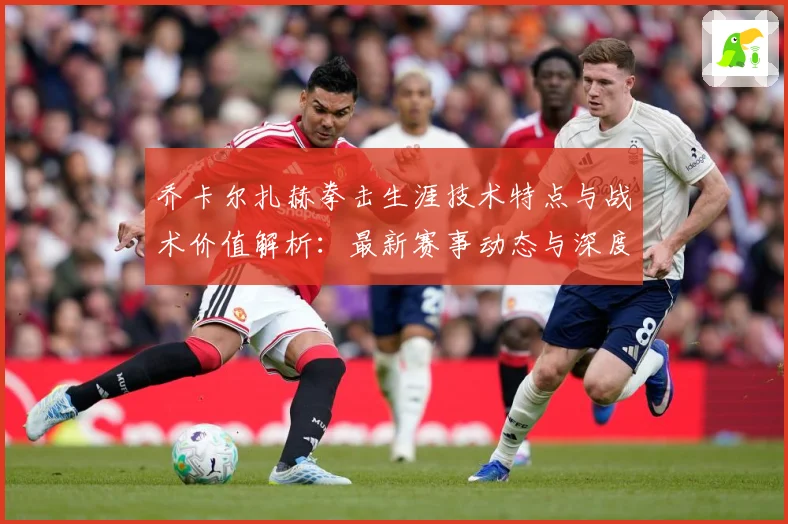 乔卡尔扎赫拳击生涯技术特点与战术价值解析：最新赛事动态与深度分析