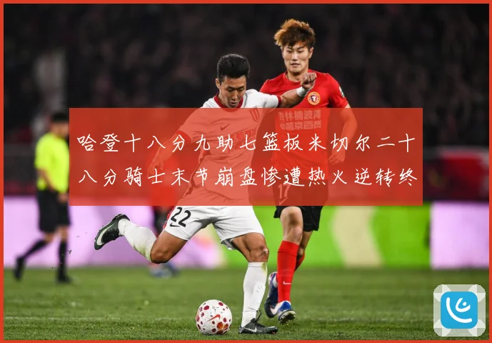哈登十八分九助七篮板米切尔二十八分骑士末节崩盘惨遭热火逆转终赛场复盘：最新赛事动态与深度分析