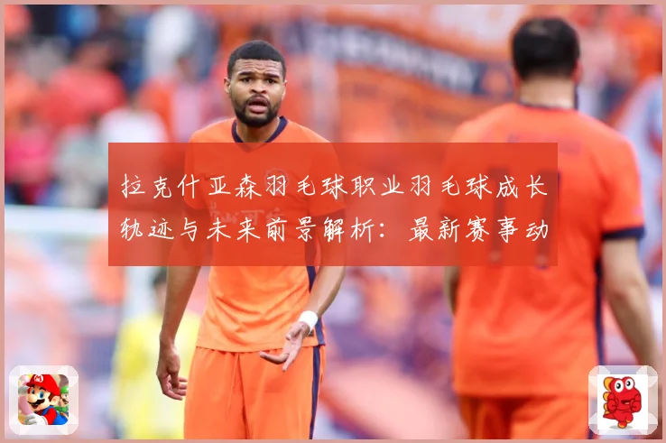 拉克什亚森羽毛球职业羽毛球成长轨迹与未来前景解析：最新赛事动态与深度分析