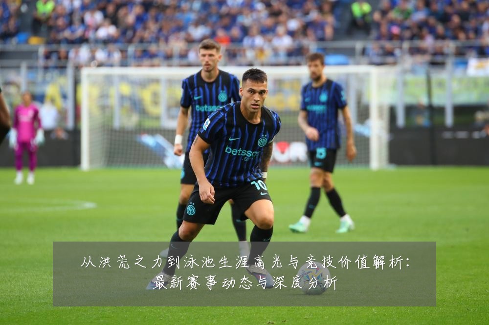 从洪荒之力到泳池生涯高光与竞技价值解析：最新赛事动态与深度分析