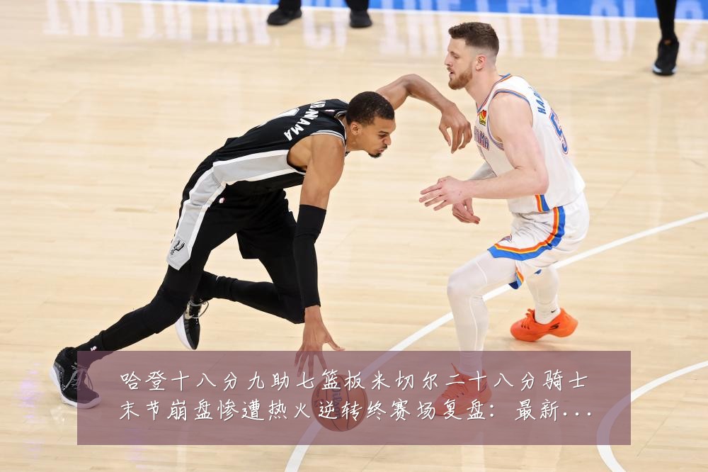 哈登十八分九助七篮板米切尔二十八分骑士末节崩盘惨遭热火逆转终赛场复盘：最新赛事动态与深度分析